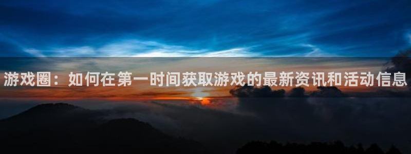 杜邦娱乐平台登录：游戏圈：如何在第一时间获取游戏的最新资讯和