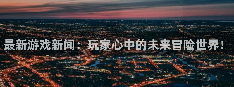 杜邦娱乐平台登录入口：最新游戏新闻：玩家心中的未来冒险世界！